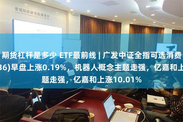 期货杠杆是多少 ETF最前线 | 广发中证全指可选消费ETF(159936)早盘上涨0.19%，机器人概念主题走强，亿嘉和上涨10.01%