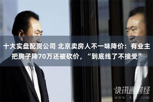 十大实盘配资公司 北京卖房人不一味降价：有业主把房子降70万还被砍价，“到底线了不接受”