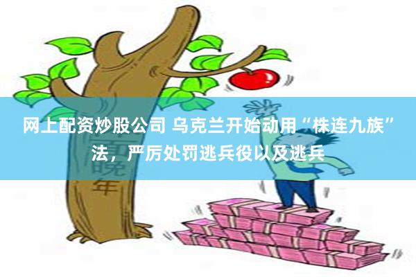 网上配资炒股公司 乌克兰开始动用“株连九族”法，严厉处罚逃兵役以及逃兵