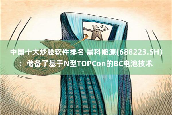 中国十大炒股软件排名 晶科能源(688223.SH)：储备了基于N型TOPCon的BC电池技术