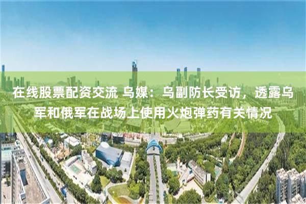 在线股票配资交流 乌媒：乌副防长受访，透露乌军和俄军在战场上使用火炮弹药有关情况