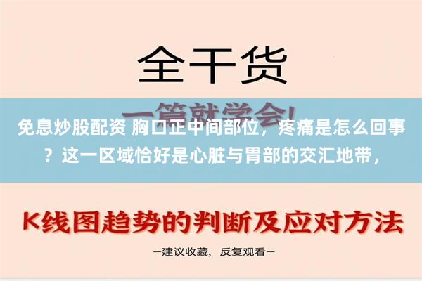 免息炒股配资 胸口正中间部位，疼痛是怎么回事？这一区域恰好是心脏与胃部的交汇地带，