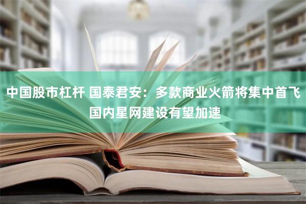 中国股市杠杆 国泰君安：多款商业火箭将集中首飞 国内星网建设有望加速