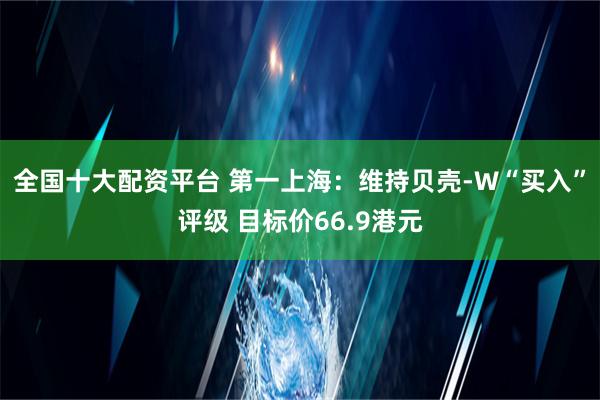 全国十大配资平台 第一上海：维持贝壳-W“买入”评级 目标价66.9港元