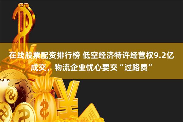 在线股票配资排行榜 低空经济特许经营权9.2亿成交，物流企业忧心要交“过路费”