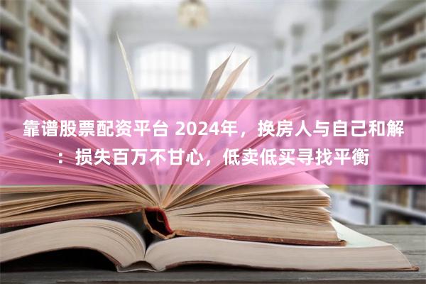 靠谱股票配资平台 2024年，换房人与自己和解：损失百万不甘心，低卖低买寻找平衡