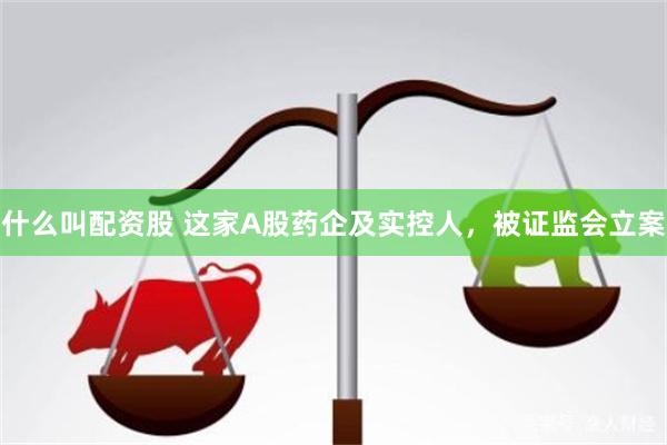 什么叫配资股 这家A股药企及实控人，被证监会立案