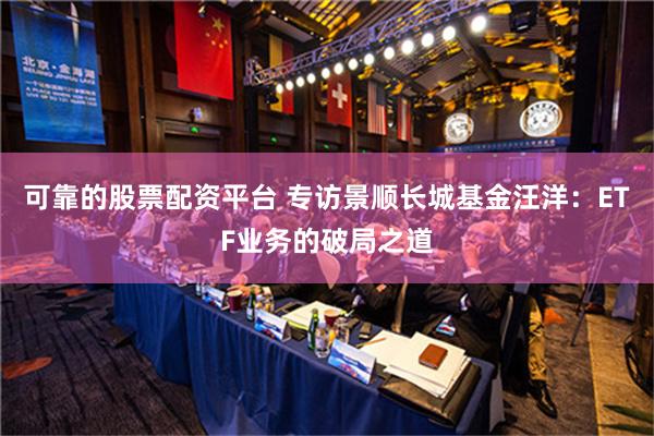 可靠的股票配资平台 专访景顺长城基金汪洋：ETF业务的破局之道