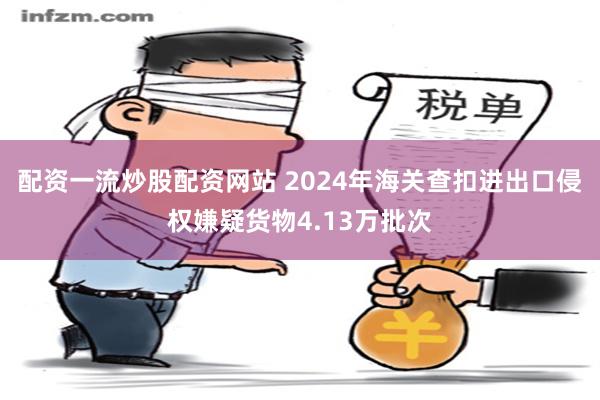 配资一流炒股配资网站 2024年海关查扣进出口侵权嫌疑货物4.13万批次