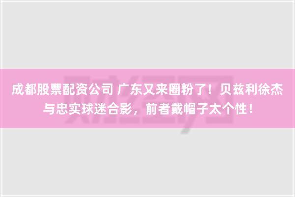 成都股票配资公司 广东又来圈粉了！贝兹利徐杰与忠实球迷合影，前者戴帽子太个性！